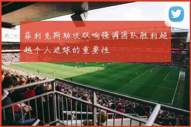 菲利克斯助攻双响强调团队胜利超越个人进球的重要性