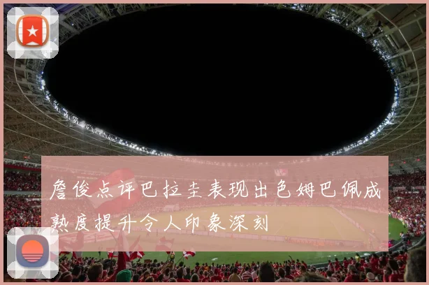 詹俊点评巴拉圭表现出色姆巴佩成熟度提升令人印象深刻