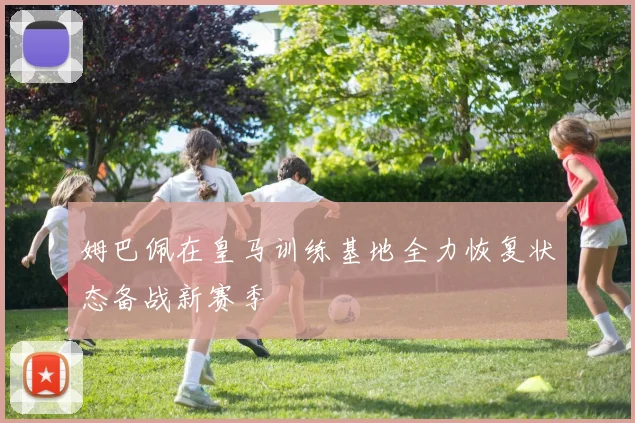 姆巴佩在皇马训练基地全力恢复状态备战新赛季
