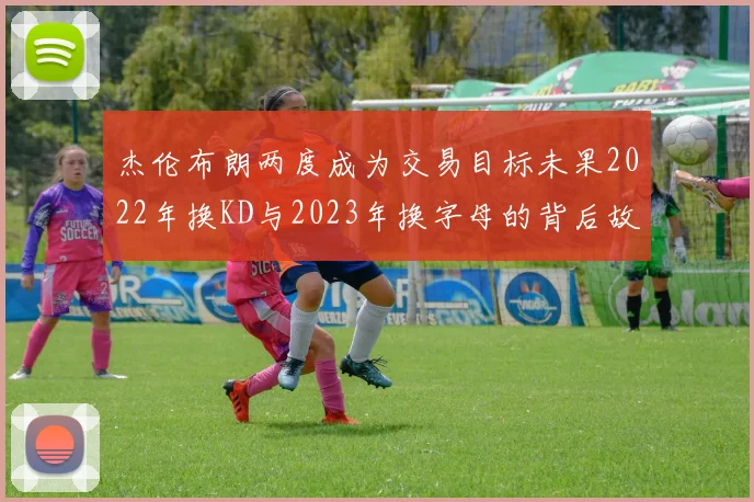 杰伦布朗两度成为交易目标未果2022年换KD与2023年换字母的背后故事