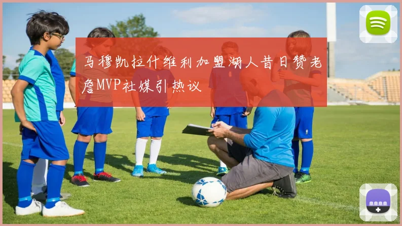 马穆凯拉什维利加盟湖人昔日赞老詹MVP社媒引热议