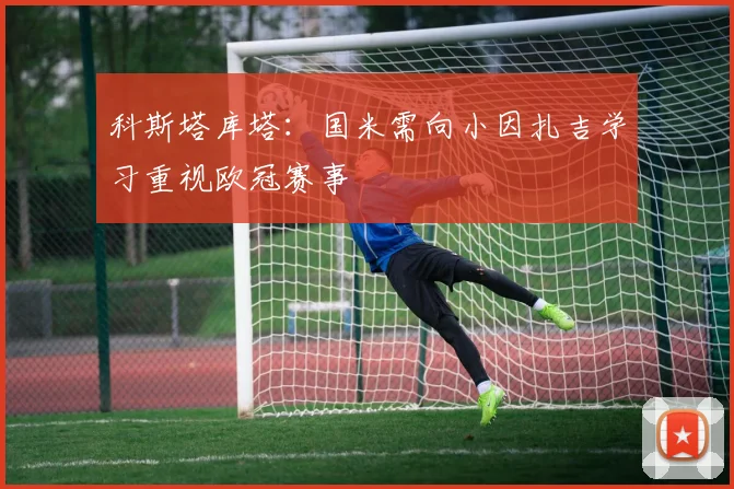 科斯塔库塔：国米需向小因扎吉学习重视欧冠赛事
