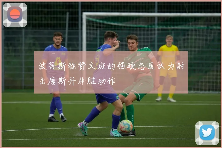 波蒂斯称赞文班的强硬态度认为肘击唐斯并非脏动作