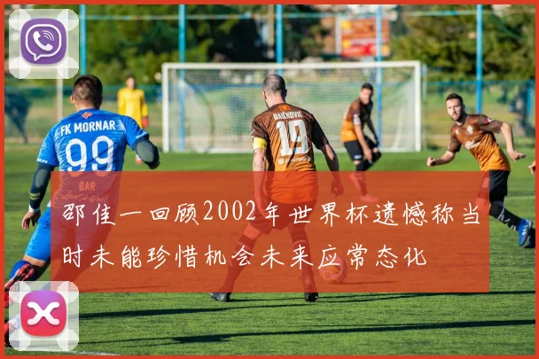 邵佳一回顾2002年世界杯遗憾称当时未能珍惜机会未来应常态化