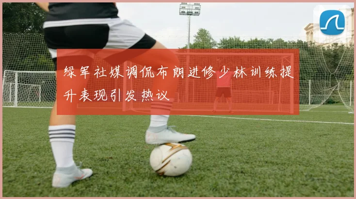 绿军社媒调侃布朗进修少林训练提升表现引发热议