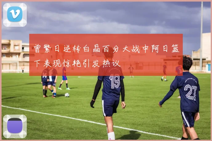曾繁日逆转白晶百分大战中阿日篮下表现惊艳引发热议