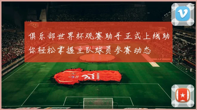 俱乐部世界杯观赛助手正式上线助你轻松掌握主队球员参赛动态