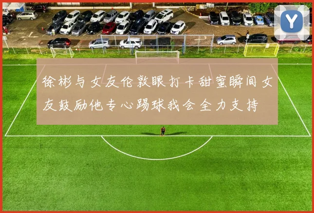 徐彬与女友伦敦眼打卡甜蜜瞬间女友鼓励他专心踢球我会全力支持
