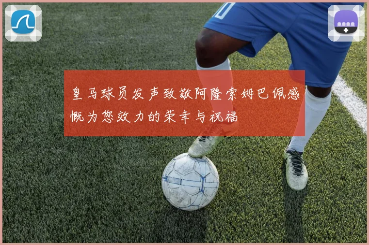 皇马球员发声致敬阿隆索姆巴佩感慨为您效力的荣幸与祝福