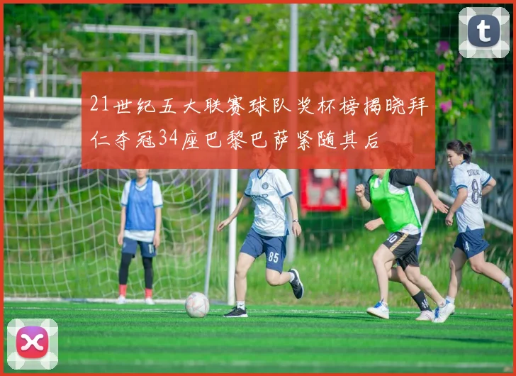 21世纪五大联赛球队奖杯榜揭晓拜仁夺冠34座巴黎巴萨紧随其后
