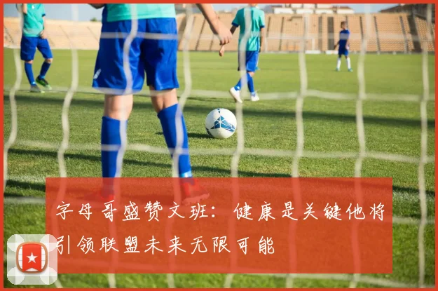 字母哥盛赞文班：健康是关键他将引领联盟未来无限可能