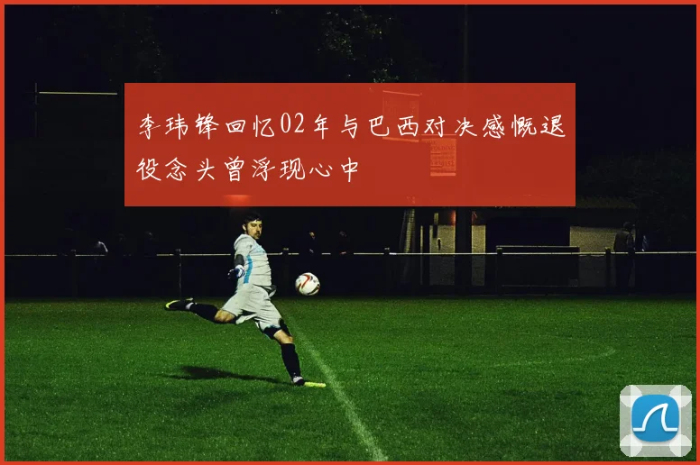 李玮锋回忆02年与巴西对决感慨退役念头曾浮现心中