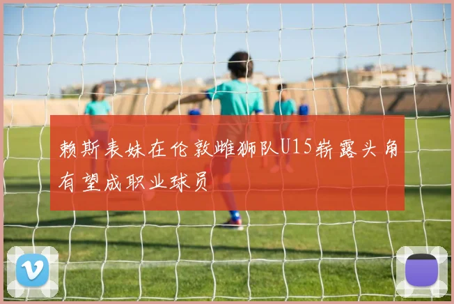 赖斯表妹在伦敦雌狮队U15崭露头角有望成职业球员
