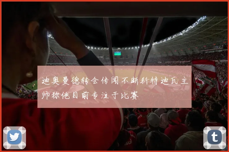 迪奥曼德转会传闻不断科特迪瓦主帅称他目前专注于比赛