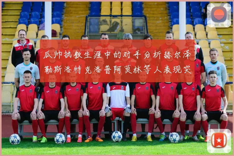 瓜帅执教生涯中的对手分析赫尔泽勒斯洛特克洛普阿莫林等人表现突出
