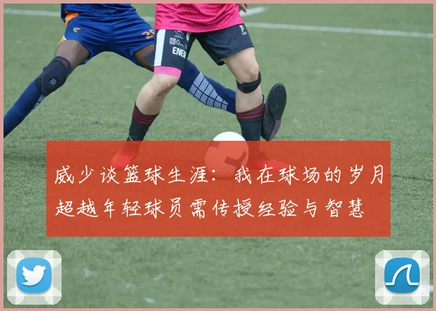 威少谈篮球生涯：我在球场的岁月超越年轻球员需传授经验与智慧