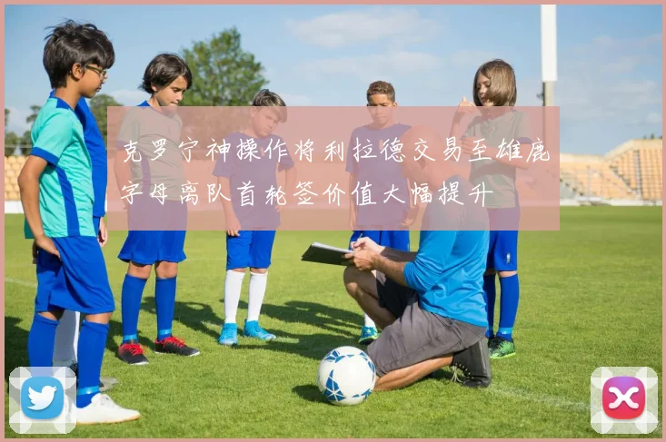 克罗宁神操作将利拉德交易至雄鹿字母离队首轮签价值大幅提升