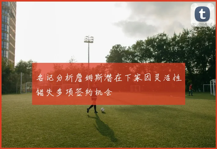 名记分析詹姆斯潜在下家因灵活性错失多项签约机会