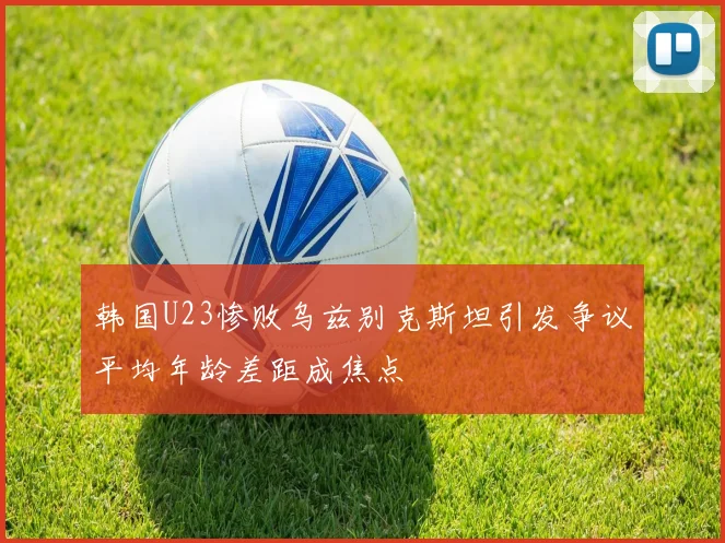 韩国U23惨败乌兹别克斯坦引发争议平均年龄差距成焦点