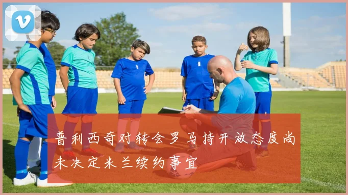 普利西奇对转会罗马持开放态度尚未决定米兰续约事宜