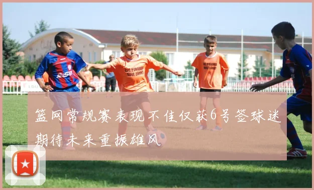 篮网常规赛表现不佳仅获6号签球迷期待未来重振雄风