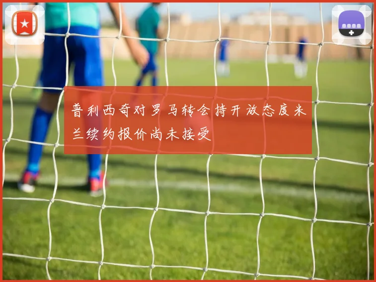 普利西奇对罗马转会持开放态度米兰续约报价尚未接受