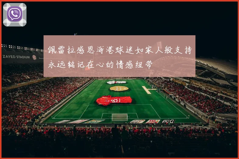 佩雷拉感恩海港球迷如家人般支持永远铭记在心的情感纽带