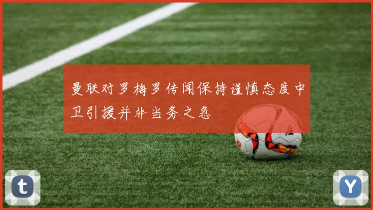 曼联对罗梅罗传闻保持谨慎态度中卫引援并非当务之急