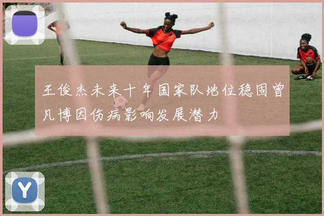 王俊杰未来十年国家队地位稳固曾凡博因伤病影响发展潜力